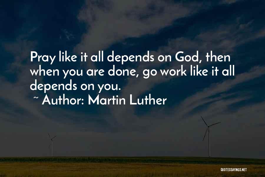 Martin Luther Quotes: Pray Like It All Depends On God, Then When You Are Done, Go Work Like It All Depends On You.