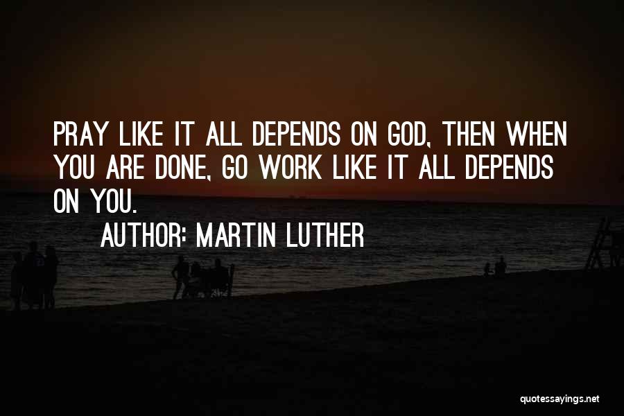 Martin Luther Quotes: Pray Like It All Depends On God, Then When You Are Done, Go Work Like It All Depends On You.