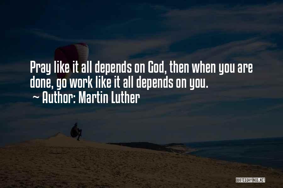 Martin Luther Quotes: Pray Like It All Depends On God, Then When You Are Done, Go Work Like It All Depends On You.