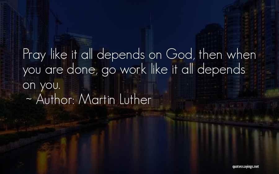 Martin Luther Quotes: Pray Like It All Depends On God, Then When You Are Done, Go Work Like It All Depends On You.