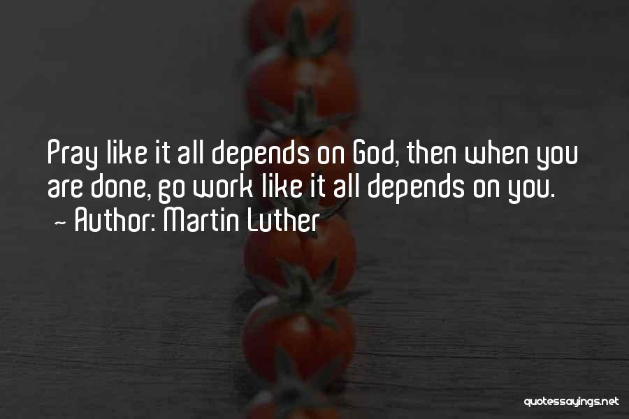 Martin Luther Quotes: Pray Like It All Depends On God, Then When You Are Done, Go Work Like It All Depends On You.