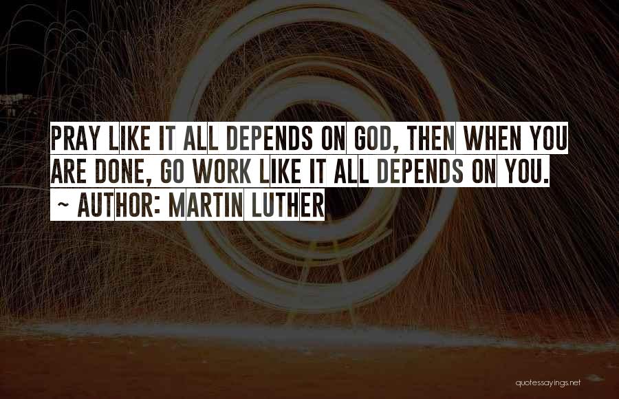 Martin Luther Quotes: Pray Like It All Depends On God, Then When You Are Done, Go Work Like It All Depends On You.