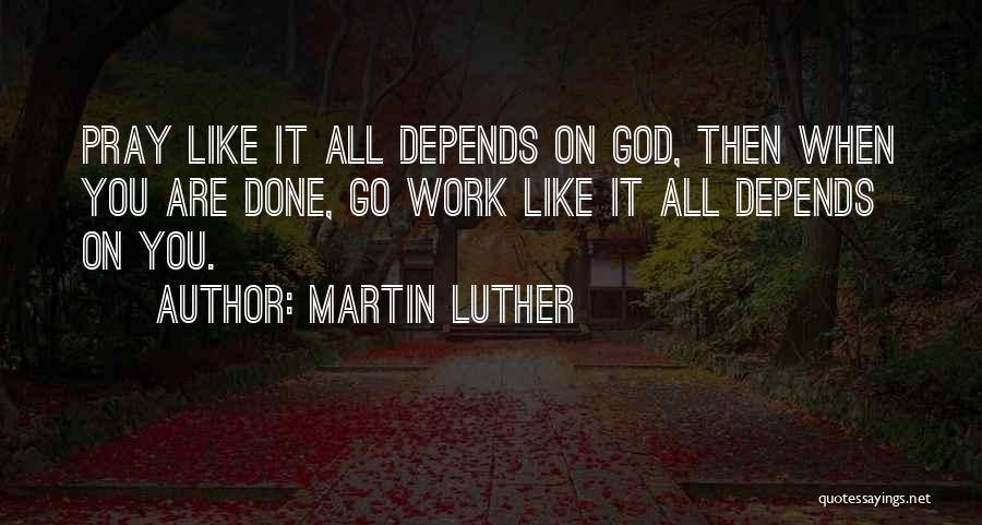Martin Luther Quotes: Pray Like It All Depends On God, Then When You Are Done, Go Work Like It All Depends On You.
