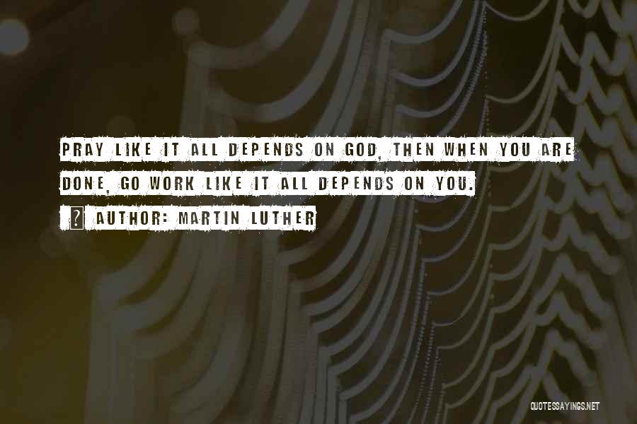Martin Luther Quotes: Pray Like It All Depends On God, Then When You Are Done, Go Work Like It All Depends On You.