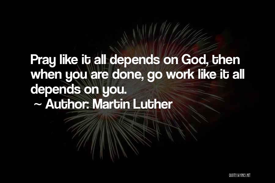 Martin Luther Quotes: Pray Like It All Depends On God, Then When You Are Done, Go Work Like It All Depends On You.