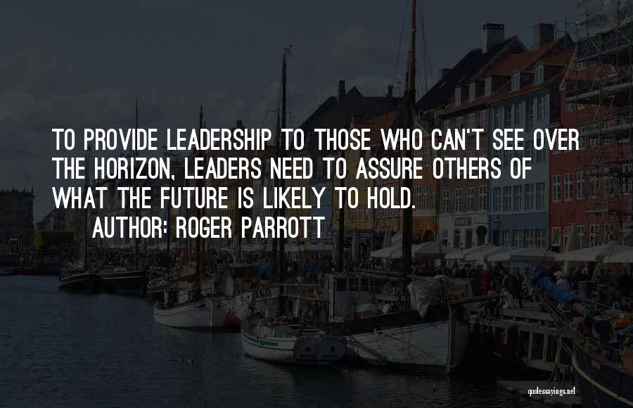 Roger Parrott Quotes: To Provide Leadership To Those Who Can't See Over The Horizon, Leaders Need To Assure Others Of What The Future