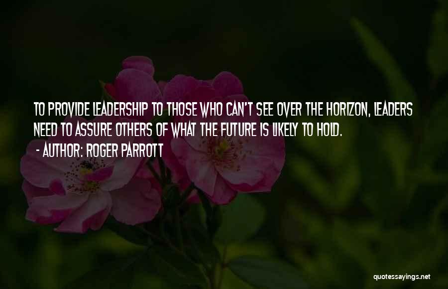 Roger Parrott Quotes: To Provide Leadership To Those Who Can't See Over The Horizon, Leaders Need To Assure Others Of What The Future