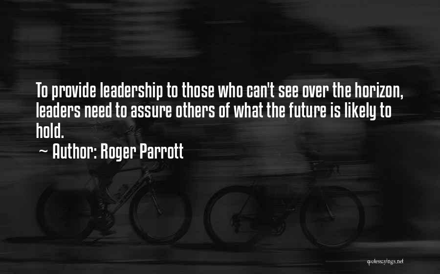 Roger Parrott Quotes: To Provide Leadership To Those Who Can't See Over The Horizon, Leaders Need To Assure Others Of What The Future