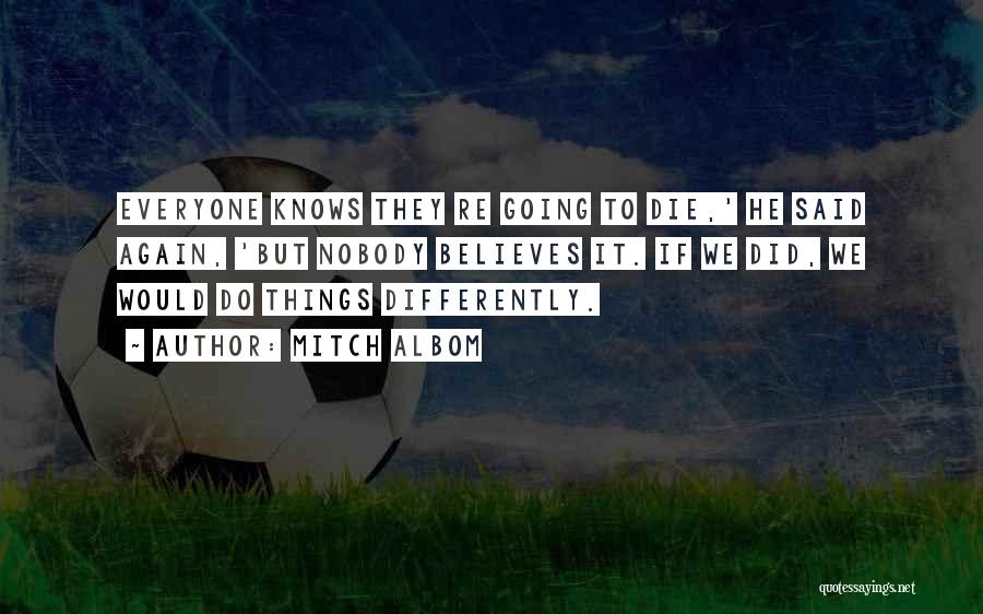 Mitch Albom Quotes: Everyone Knows They Re Going To Die,' He Said Again, 'but Nobody Believes It. If We Did, We Would Do