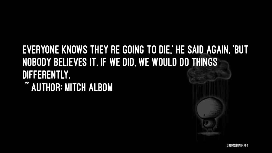 Mitch Albom Quotes: Everyone Knows They Re Going To Die,' He Said Again, 'but Nobody Believes It. If We Did, We Would Do