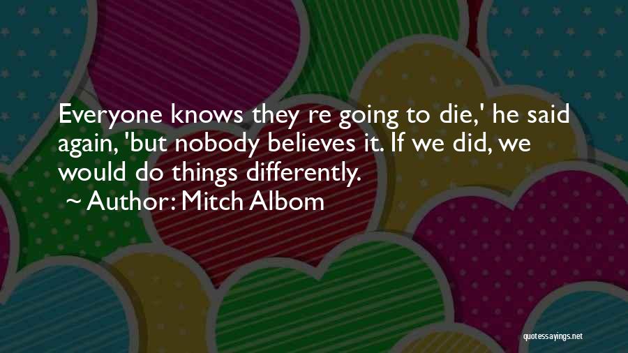 Mitch Albom Quotes: Everyone Knows They Re Going To Die,' He Said Again, 'but Nobody Believes It. If We Did, We Would Do