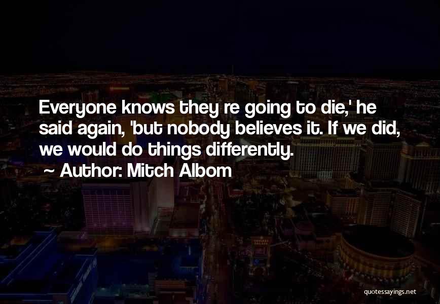 Mitch Albom Quotes: Everyone Knows They Re Going To Die,' He Said Again, 'but Nobody Believes It. If We Did, We Would Do