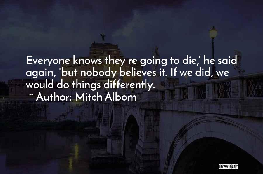 Mitch Albom Quotes: Everyone Knows They Re Going To Die,' He Said Again, 'but Nobody Believes It. If We Did, We Would Do