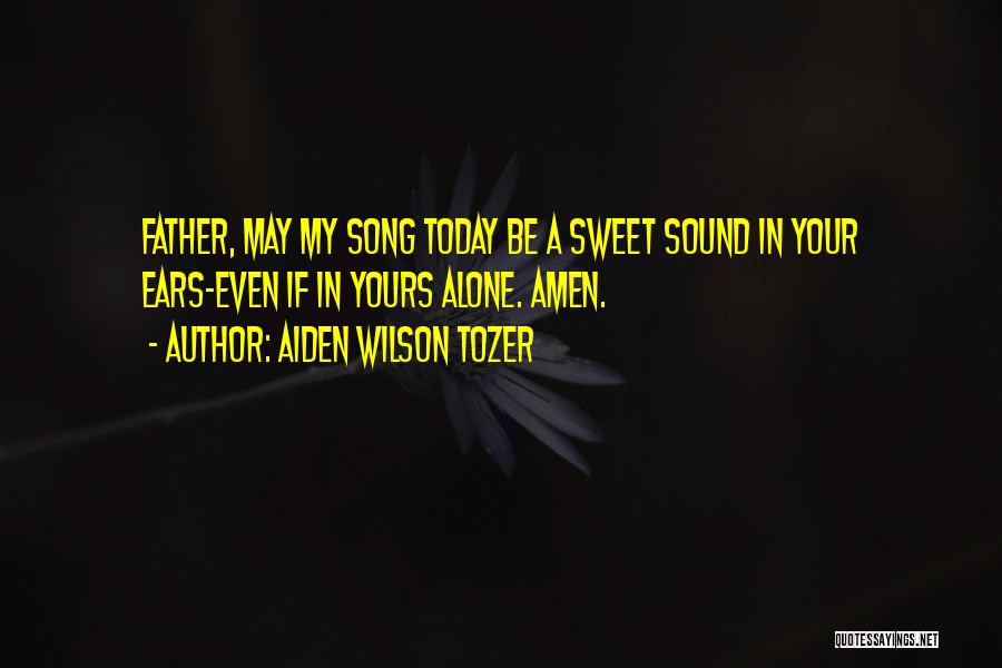 Aiden Wilson Tozer Quotes: Father, May My Song Today Be A Sweet Sound In Your Ears-even If In Yours Alone. Amen.