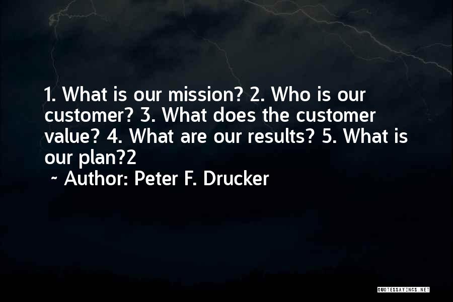 Peter F. Drucker Quotes: 1. What Is Our Mission? 2. Who Is Our Customer? 3. What Does The Customer Value? 4. What Are Our