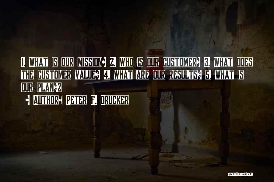 Peter F. Drucker Quotes: 1. What Is Our Mission? 2. Who Is Our Customer? 3. What Does The Customer Value? 4. What Are Our