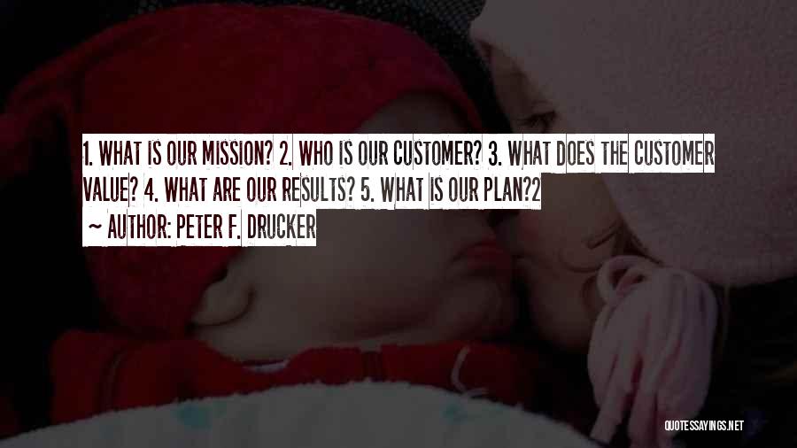 Peter F. Drucker Quotes: 1. What Is Our Mission? 2. Who Is Our Customer? 3. What Does The Customer Value? 4. What Are Our