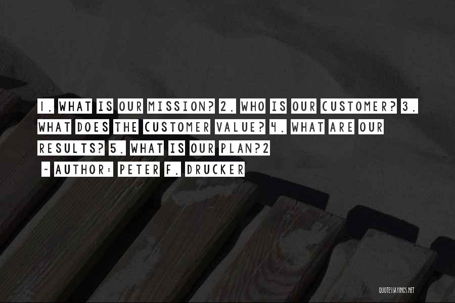 Peter F. Drucker Quotes: 1. What Is Our Mission? 2. Who Is Our Customer? 3. What Does The Customer Value? 4. What Are Our