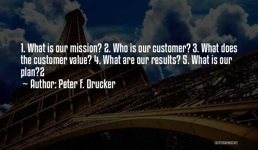 Peter F. Drucker Quotes: 1. What Is Our Mission? 2. Who Is Our Customer? 3. What Does The Customer Value? 4. What Are Our