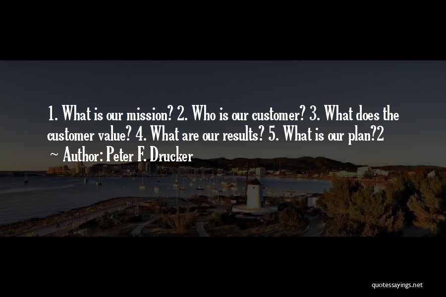 Peter F. Drucker Quotes: 1. What Is Our Mission? 2. Who Is Our Customer? 3. What Does The Customer Value? 4. What Are Our