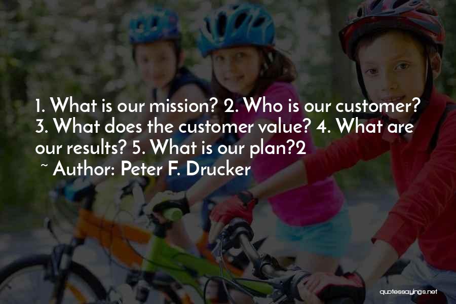 Peter F. Drucker Quotes: 1. What Is Our Mission? 2. Who Is Our Customer? 3. What Does The Customer Value? 4. What Are Our