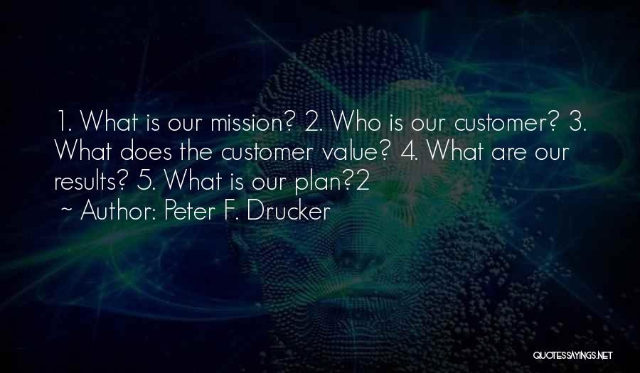 Peter F. Drucker Quotes: 1. What Is Our Mission? 2. Who Is Our Customer? 3. What Does The Customer Value? 4. What Are Our