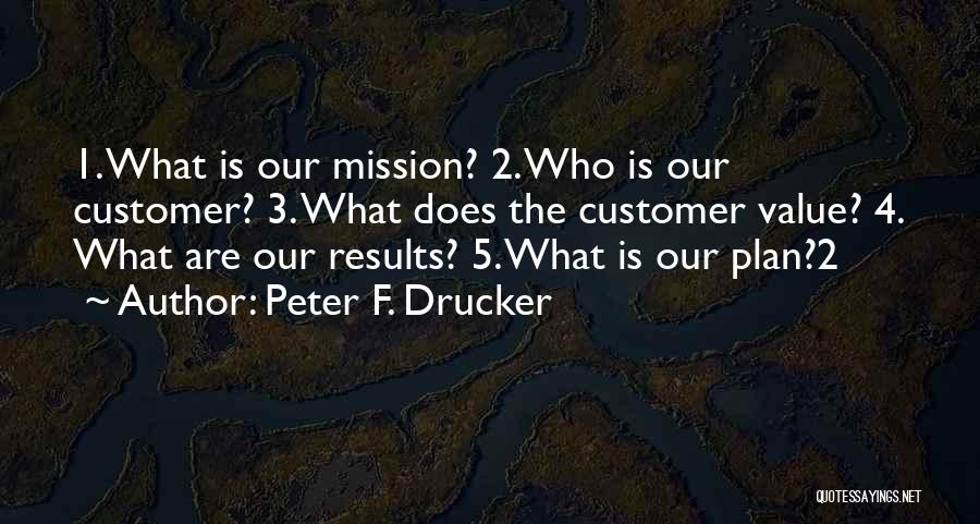 Peter F. Drucker Quotes: 1. What Is Our Mission? 2. Who Is Our Customer? 3. What Does The Customer Value? 4. What Are Our