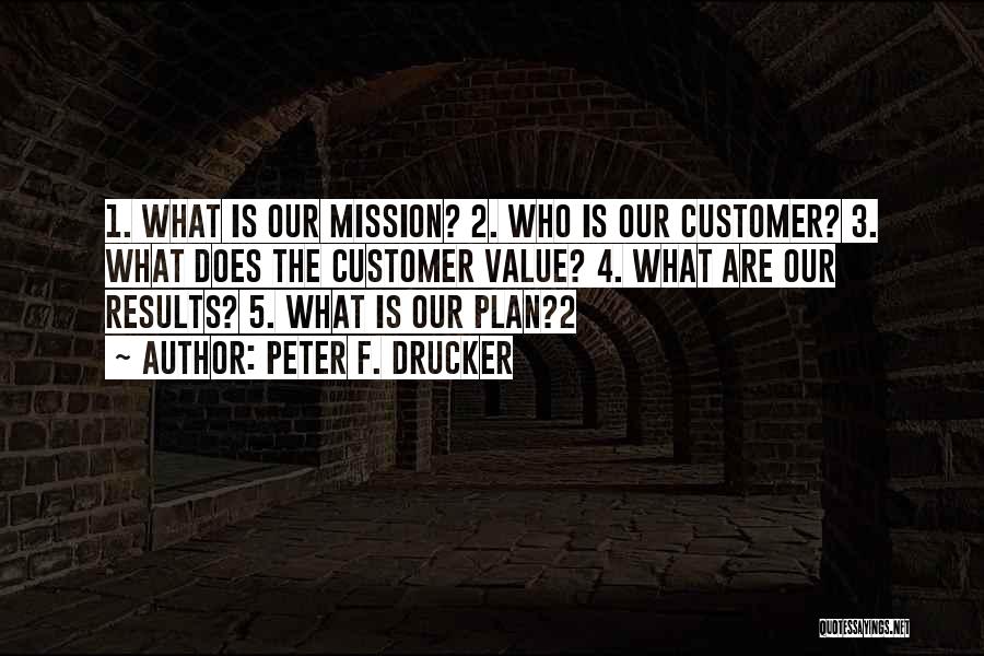 Peter F. Drucker Quotes: 1. What Is Our Mission? 2. Who Is Our Customer? 3. What Does The Customer Value? 4. What Are Our