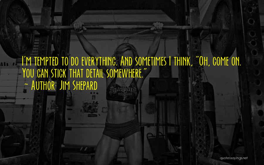 Jim Shepard Quotes: I'm Tempted To Do Everything. And Sometimes I Think, Oh, Come On. You Can Stick That Detail Somewhere.