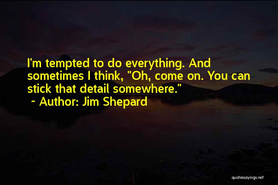 Jim Shepard Quotes: I'm Tempted To Do Everything. And Sometimes I Think, Oh, Come On. You Can Stick That Detail Somewhere.