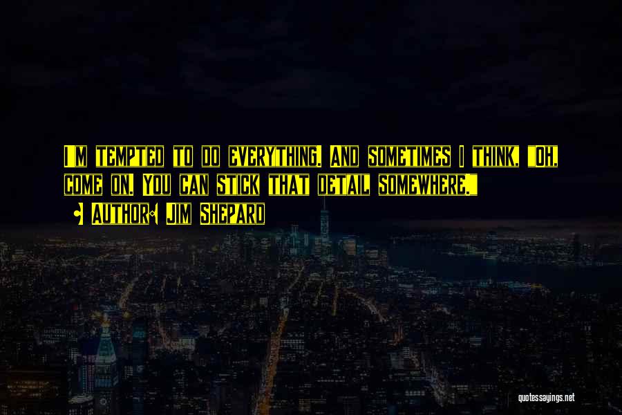 Jim Shepard Quotes: I'm Tempted To Do Everything. And Sometimes I Think, Oh, Come On. You Can Stick That Detail Somewhere.