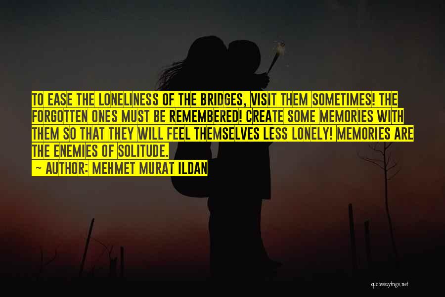 Mehmet Murat Ildan Quotes: To Ease The Loneliness Of The Bridges, Visit Them Sometimes! The Forgotten Ones Must Be Remembered! Create Some Memories With