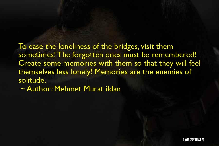 Mehmet Murat Ildan Quotes: To Ease The Loneliness Of The Bridges, Visit Them Sometimes! The Forgotten Ones Must Be Remembered! Create Some Memories With