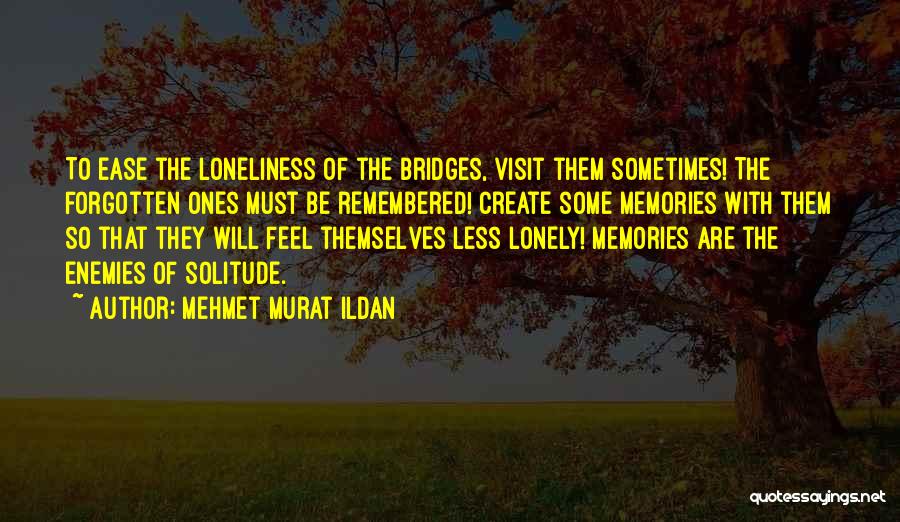 Mehmet Murat Ildan Quotes: To Ease The Loneliness Of The Bridges, Visit Them Sometimes! The Forgotten Ones Must Be Remembered! Create Some Memories With
