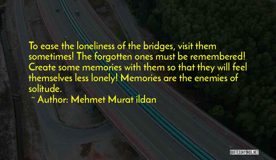 Mehmet Murat Ildan Quotes: To Ease The Loneliness Of The Bridges, Visit Them Sometimes! The Forgotten Ones Must Be Remembered! Create Some Memories With