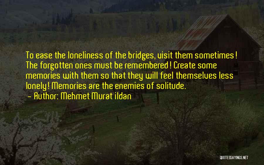 Mehmet Murat Ildan Quotes: To Ease The Loneliness Of The Bridges, Visit Them Sometimes! The Forgotten Ones Must Be Remembered! Create Some Memories With