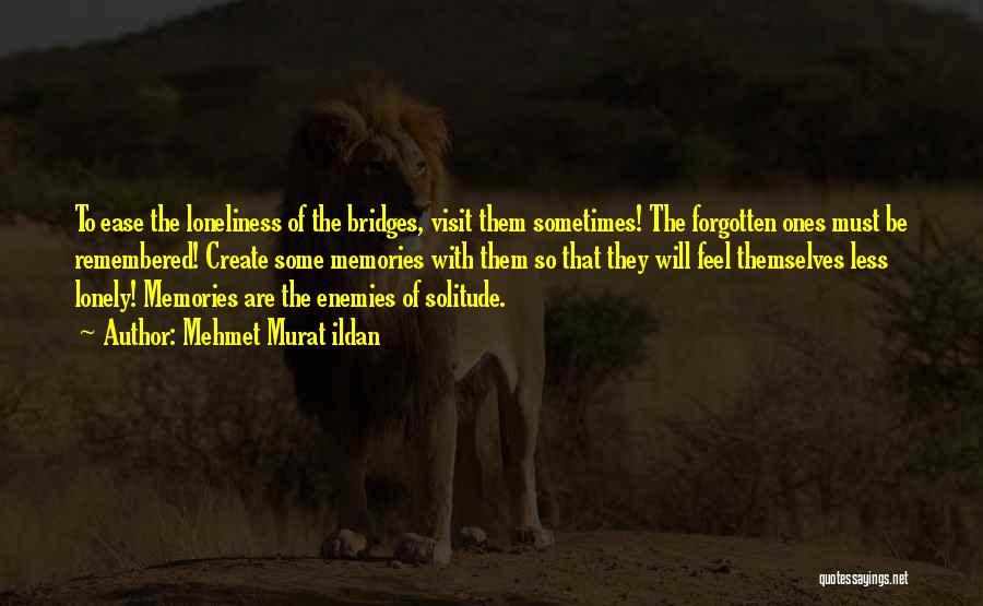 Mehmet Murat Ildan Quotes: To Ease The Loneliness Of The Bridges, Visit Them Sometimes! The Forgotten Ones Must Be Remembered! Create Some Memories With