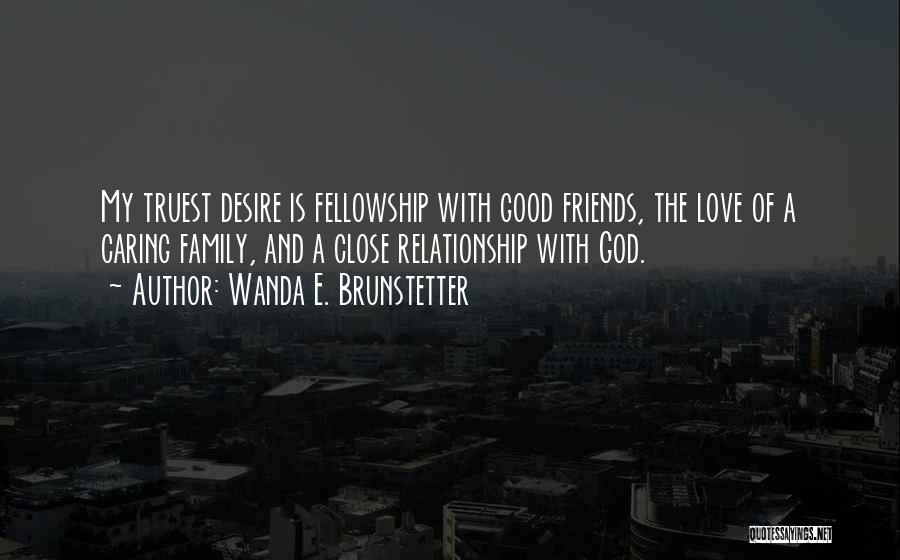 Wanda E. Brunstetter Quotes: My Truest Desire Is Fellowship With Good Friends, The Love Of A Caring Family, And A Close Relationship With God.