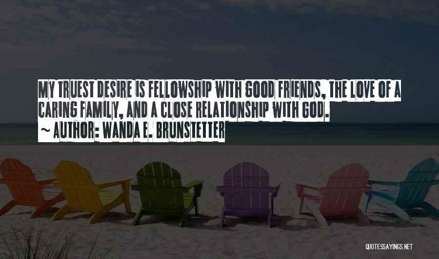 Wanda E. Brunstetter Quotes: My Truest Desire Is Fellowship With Good Friends, The Love Of A Caring Family, And A Close Relationship With God.