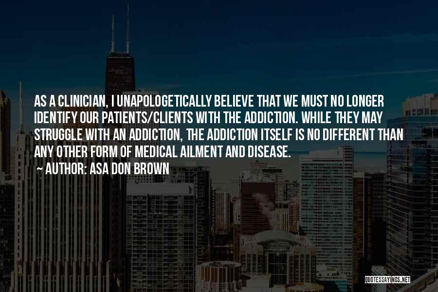 Asa Don Brown Quotes: As A Clinician, I Unapologetically Believe That We Must No Longer Identify Our Patients/clients With The Addiction. While They May