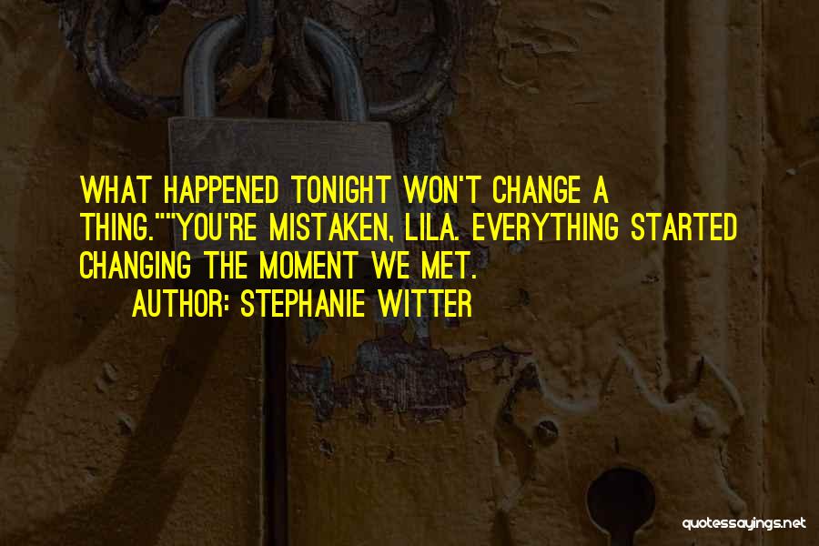 Stephanie Witter Quotes: What Happened Tonight Won't Change A Thing.you're Mistaken, Lila. Everything Started Changing The Moment We Met.