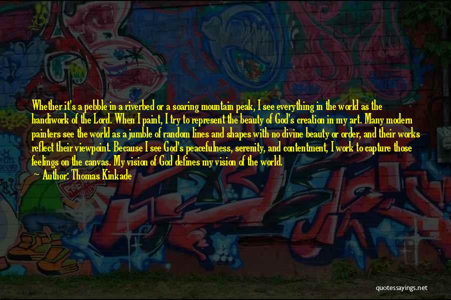 Thomas Kinkade Quotes: Whether It's A Pebble In A Riverbed Or A Soaring Mountain Peak, I See Everything In The World As The