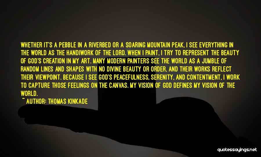 Thomas Kinkade Quotes: Whether It's A Pebble In A Riverbed Or A Soaring Mountain Peak, I See Everything In The World As The