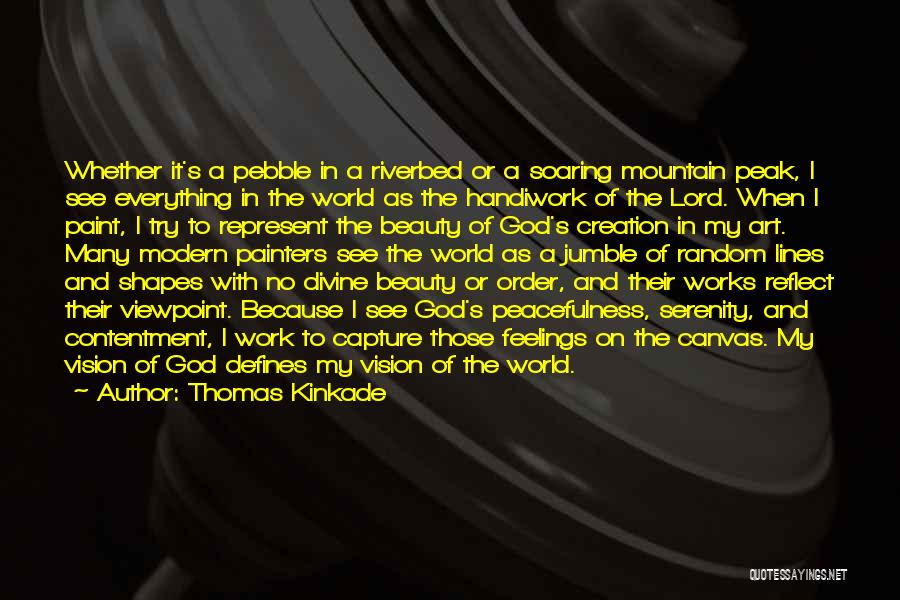 Thomas Kinkade Quotes: Whether It's A Pebble In A Riverbed Or A Soaring Mountain Peak, I See Everything In The World As The