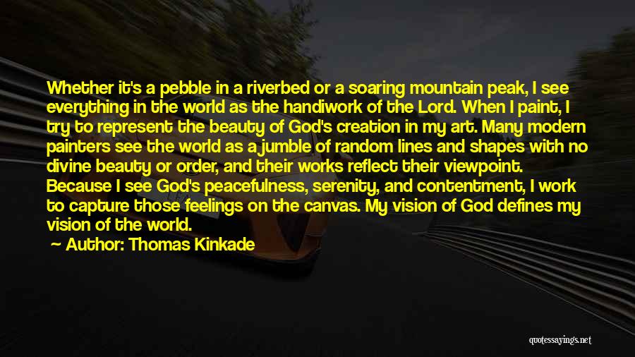 Thomas Kinkade Quotes: Whether It's A Pebble In A Riverbed Or A Soaring Mountain Peak, I See Everything In The World As The