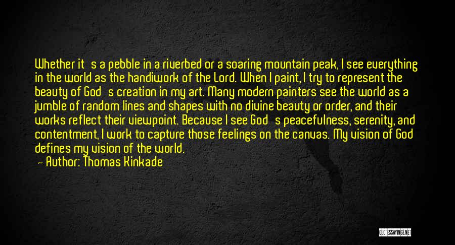 Thomas Kinkade Quotes: Whether It's A Pebble In A Riverbed Or A Soaring Mountain Peak, I See Everything In The World As The