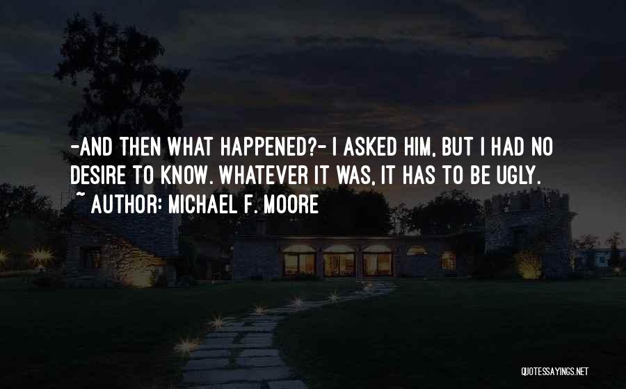 Michael F. Moore Quotes: -and Then What Happened?- I Asked Him, But I Had No Desire To Know. Whatever It Was, It Has To