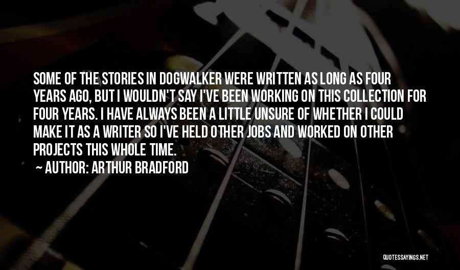 Arthur Bradford Quotes: Some Of The Stories In Dogwalker Were Written As Long As Four Years Ago, But I Wouldn't Say I've Been