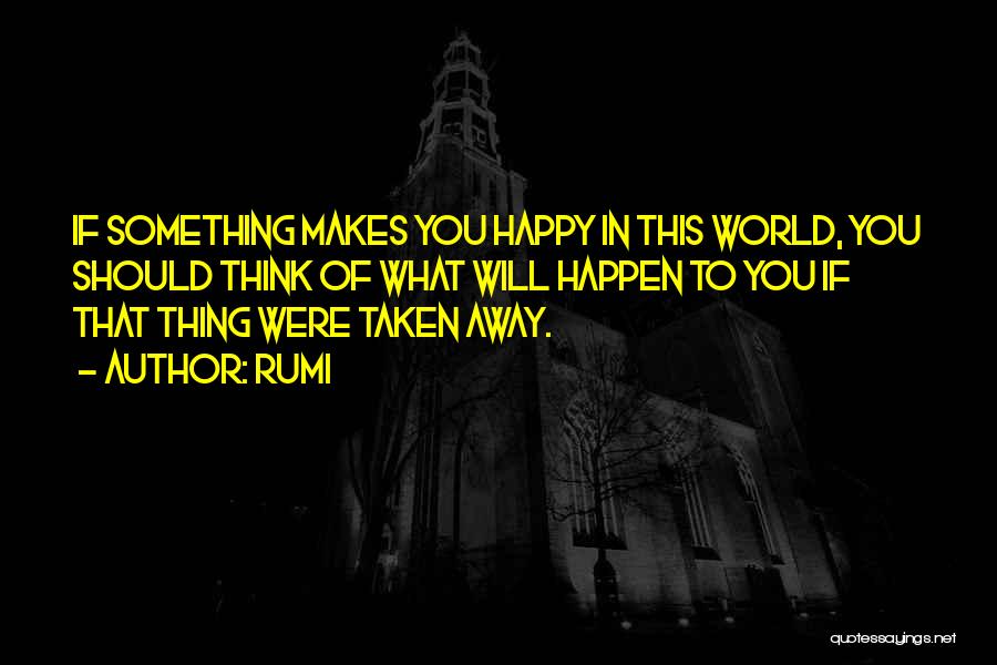 Rumi Quotes: If Something Makes You Happy In This World, You Should Think Of What Will Happen To You If That Thing