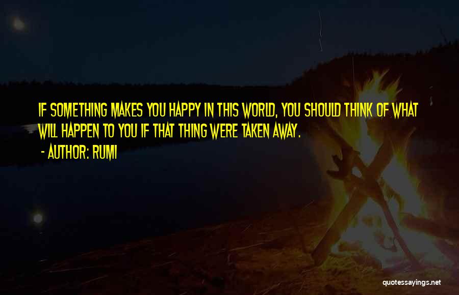 Rumi Quotes: If Something Makes You Happy In This World, You Should Think Of What Will Happen To You If That Thing